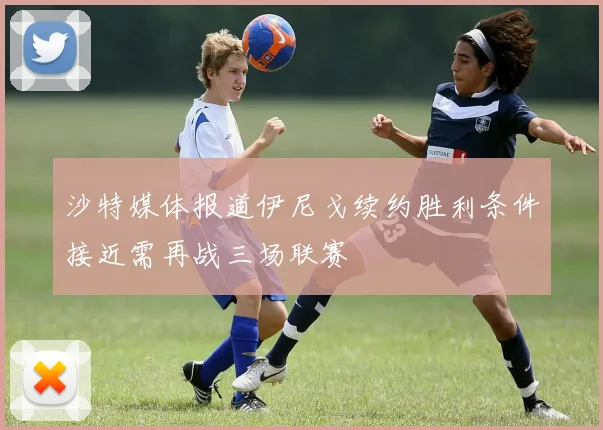 沙特媒体报道伊尼戈续约胜利条件接近需再战三场联赛
