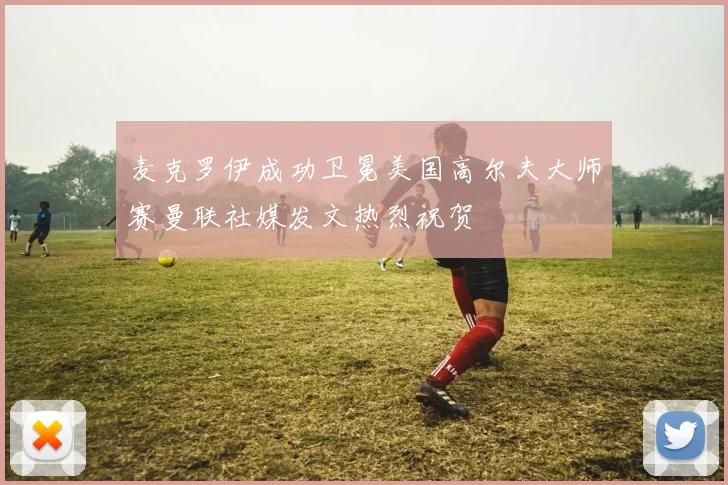 麦克罗伊成功卫冕美国高尔夫大师赛曼联社媒发文热烈祝贺